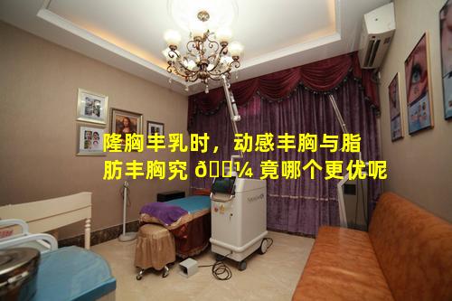 隆胸丰乳时，动感丰胸与脂肪丰胸究 🌼 竟哪个更优呢